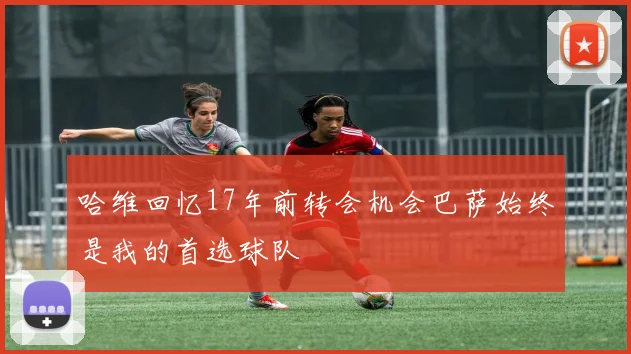 哈维回忆17年前转会机会巴萨始终是我的首选球队