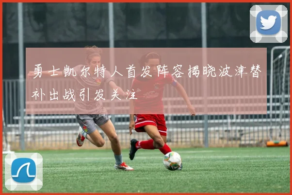 勇士凯尔特人首发阵容揭晓波津替补出战引发关注