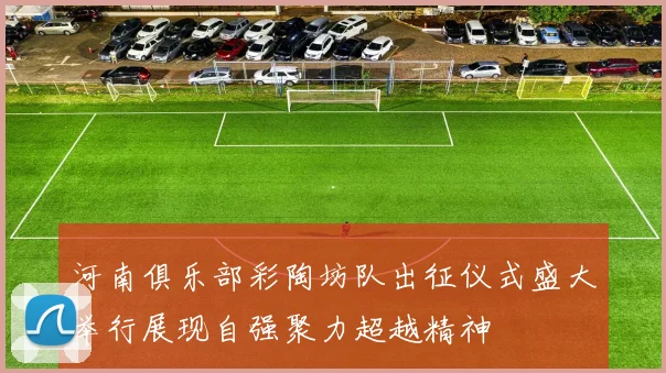 河南俱乐部彩陶坊队出征仪式盛大举行展现自强聚力超越精神