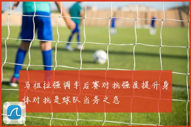 马祖拉强调季后赛对抗强度提升身体对抗是球队当务之急