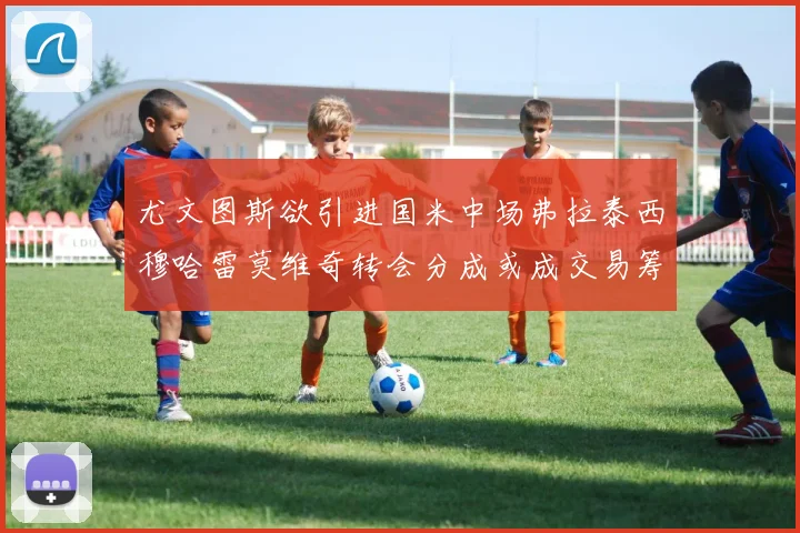 尤文图斯欲引进国米中场弗拉泰西穆哈雷莫维奇转会分成或成交易筹码