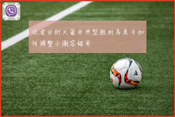 记者分析火箭非典型胜利乌度卡如何调整小谢容错率