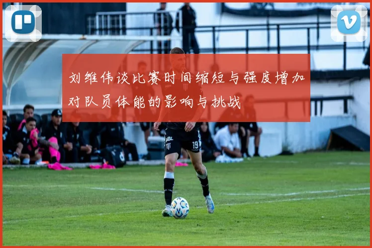 刘维伟谈比赛时间缩短与强度增加对队员体能的影响与挑战