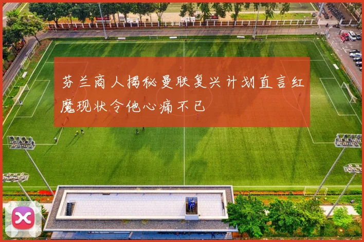 芬兰商人揭秘曼联复兴计划直言红魔现状令他心痛不已
