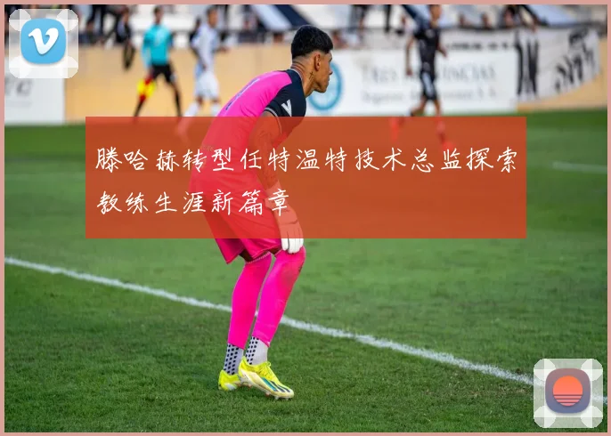 滕哈赫转型任特温特技术总监探索教练生涯新篇章