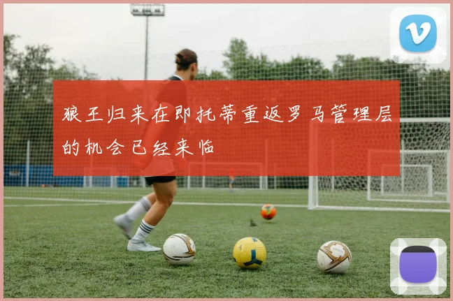 狼王归来在即托蒂重返罗马管理层的机会已经来临