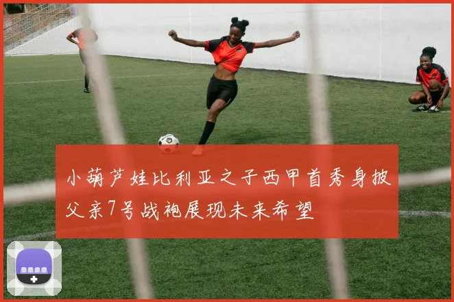 小葫芦娃比利亚之子西甲首秀身披父亲7号战袍展现未来希望