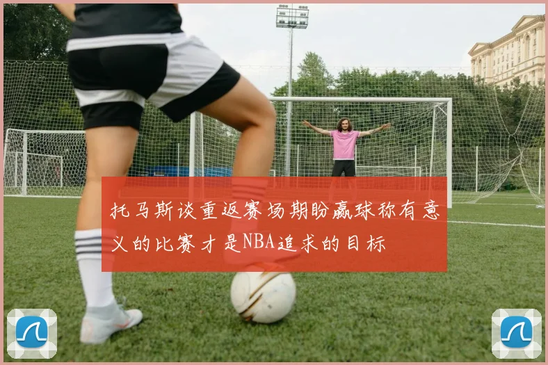 托马斯谈重返赛场期盼赢球称有意义的比赛才是NBA追求的目标