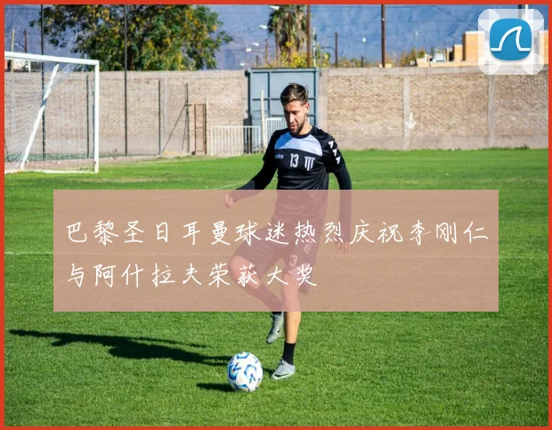 巴黎圣日耳曼球迷热烈庆祝李刚仁与阿什拉夫荣获大奖