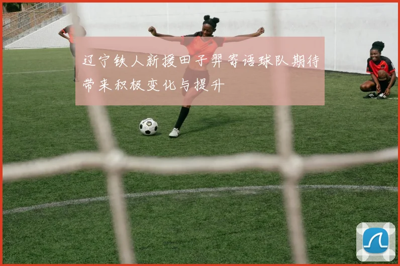 辽宁铁人新援田子羿寄语球队期待带来积极变化与提升