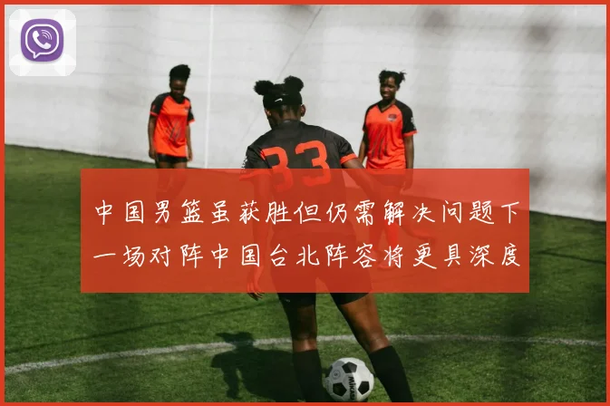 中国男篮虽获胜但仍需解决问题下一场对阵中国台北阵容将更具深度