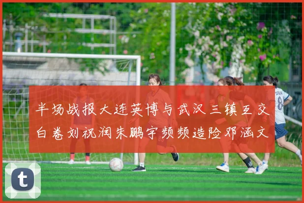 半场战报大连英博与武汉三镇互交白卷刘祝润朱鹏宇频频造险邓涵文因伤退场