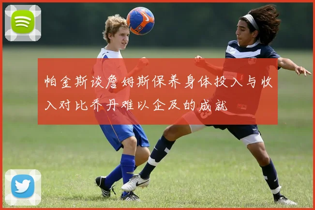 帕金斯谈詹姆斯保养身体投入与收入对比乔丹难以企及的成就