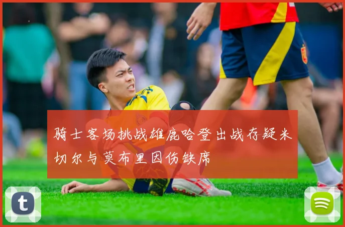 骑士客场挑战雄鹿哈登出战存疑米切尔与莫布里因伤缺席
