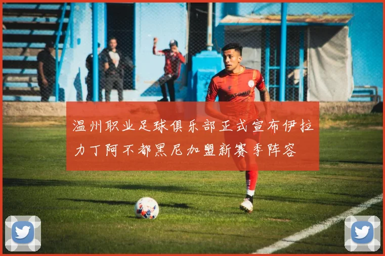 温州职业足球俱乐部正式宣布伊拉力丁阿不都黑尼加盟新赛季阵容