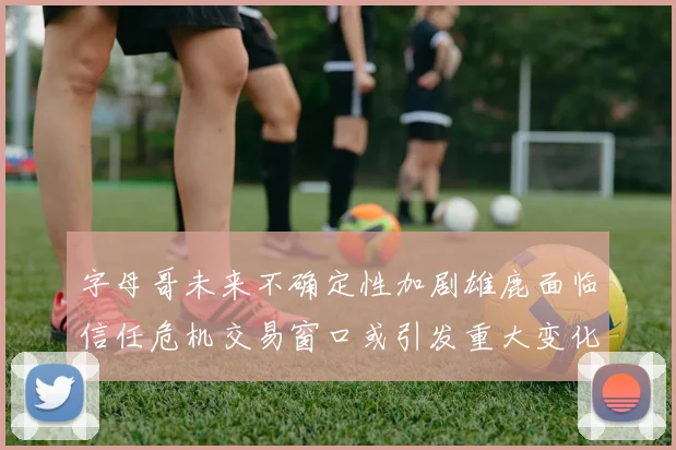 字母哥未来不确定性加剧雄鹿面临信任危机交易窗口或引发重大变化