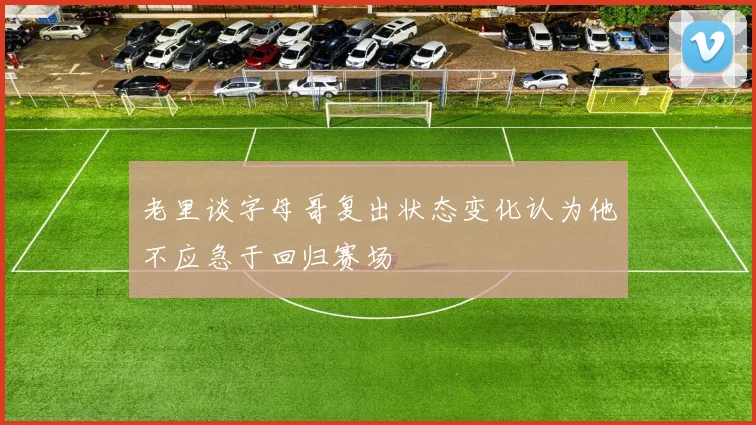 老里谈字母哥复出状态变化认为他不应急于回归赛场