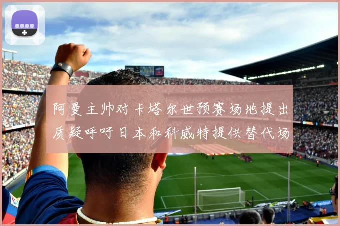 阿曼主帅对卡塔尔世预赛场地提出质疑呼吁日本和科威特提供替代场馆