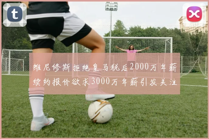 维尼修斯拒绝皇马税后2000万年薪续约报价欲求3000万年薪引发关注