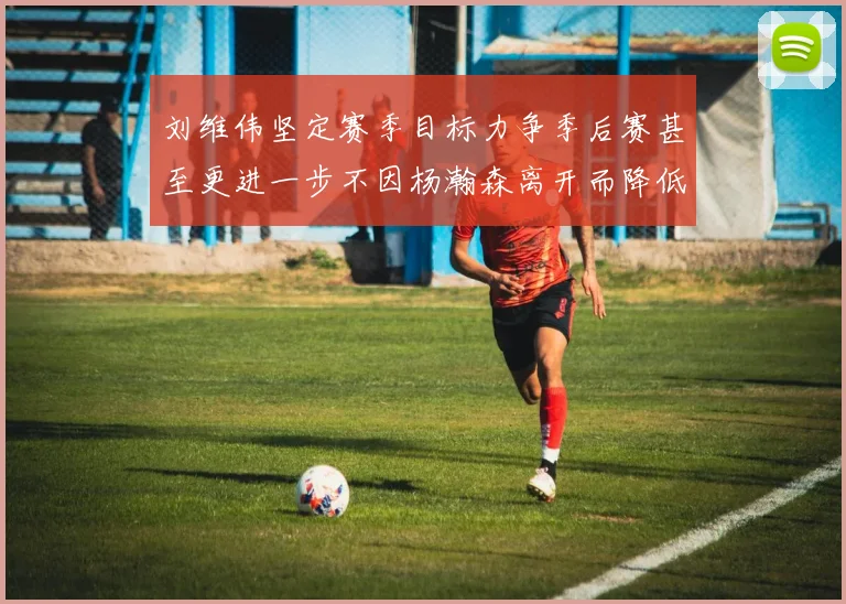 刘维伟坚定赛季目标力争季后赛甚至更进一步不因杨瀚森离开而降低标准