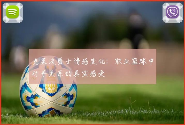 克莱谈勇士情感变化：职业篮球中对手关系的真实感受