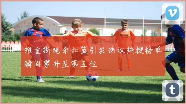 维金斯绝杀扣篮引发热议热搜榜单瞬间攀升至第五位