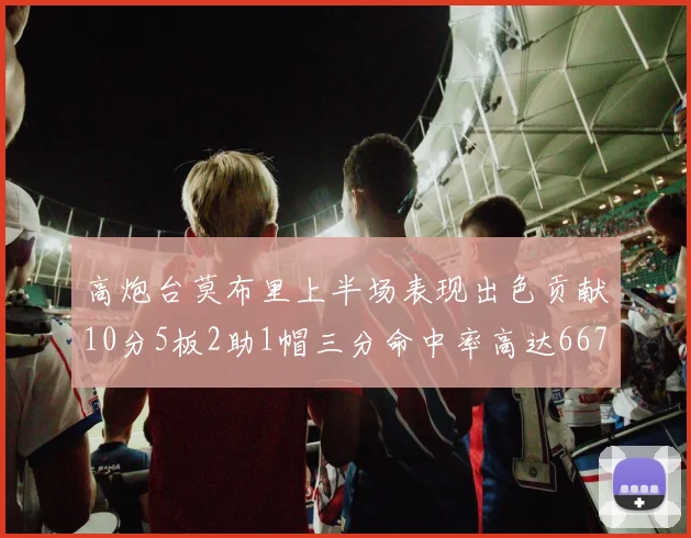 高炮台莫布里上半场表现出色贡献10分5板2助1帽三分命中率高达667