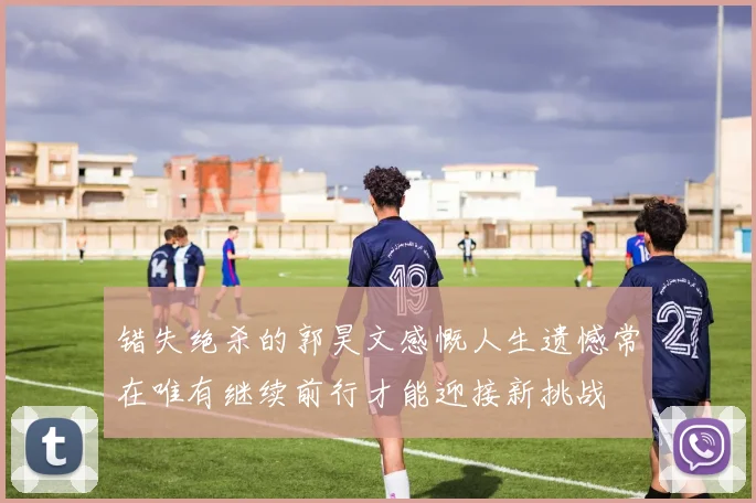错失绝杀的郭昊文感慨人生遗憾常在唯有继续前行才能迎接新挑战