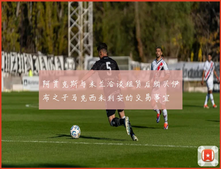 阿贾克斯与米兰洽谈租赁后购买伊布之子马克西米利安的交易事宜