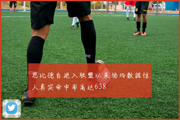 恩比德自进入联盟以来场均数据惊人真实命中率高达638