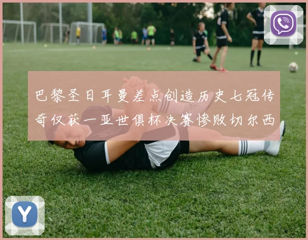 巴黎圣日耳曼差点创造历史七冠传奇仅获一亚世俱杯决赛惨败切尔西