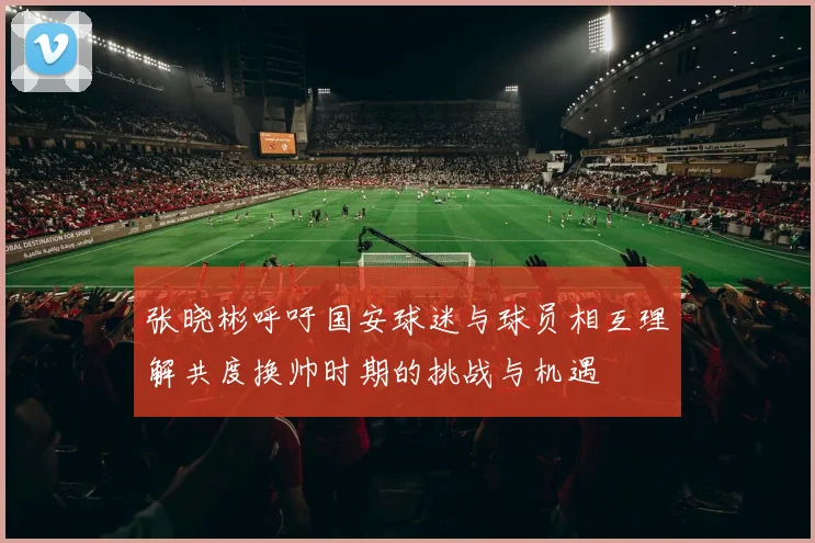 张晓彬呼吁国安球迷与球员相互理解共度换帅时期的挑战与机遇