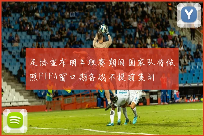 足协宣布明年联赛期间国家队将依照FIFA窗口期备战不提前集训
