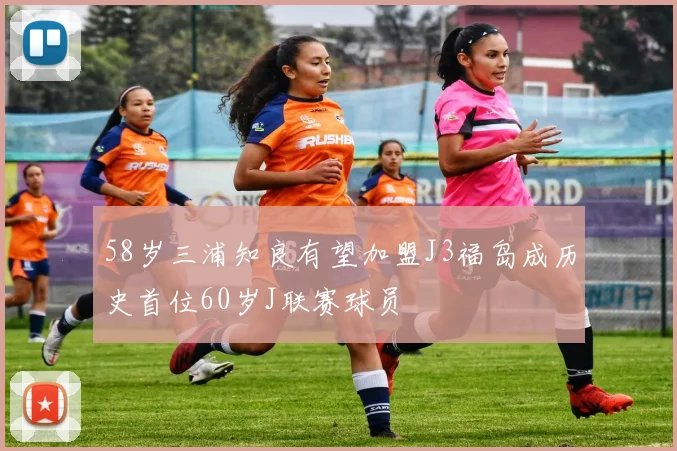 58岁三浦知良有望加盟J3福岛成历史首位60岁J联赛球员