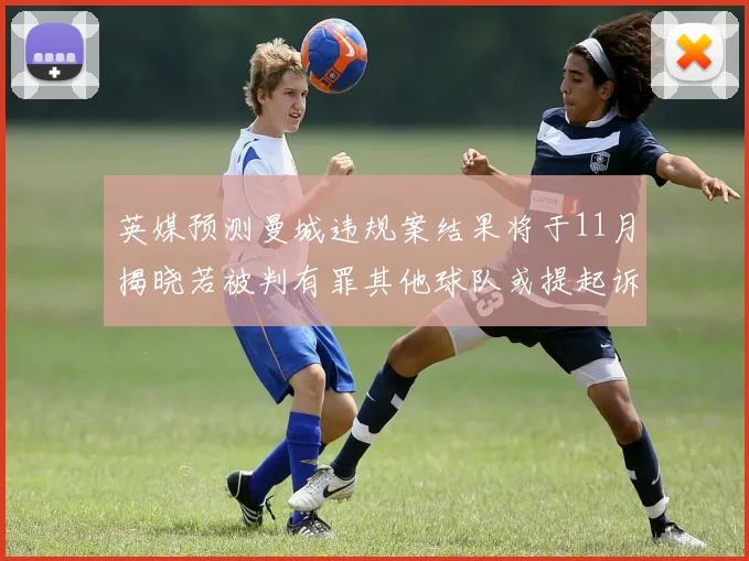 英媒预测曼城违规案结果将于11月揭晓若被判有罪其他球队或提起诉讼