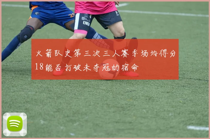 火箭队史第三次三人赛季场均得分18能否打破未夺冠的宿命