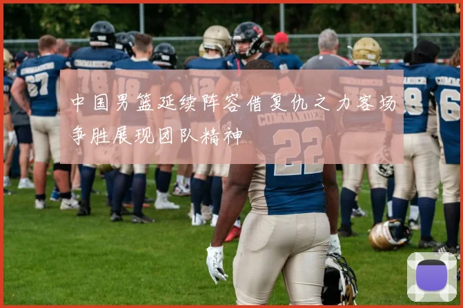 中国男篮延续阵容借复仇之力客场争胜展现团队精神