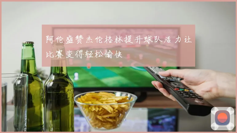 阿伦盛赞杰伦格林提升球队活力让比赛变得轻松愉快
