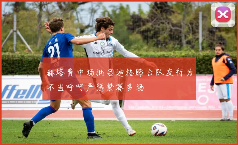 赫塔费中场批吕迪格膝击队友行为不当呼吁严惩禁赛多场