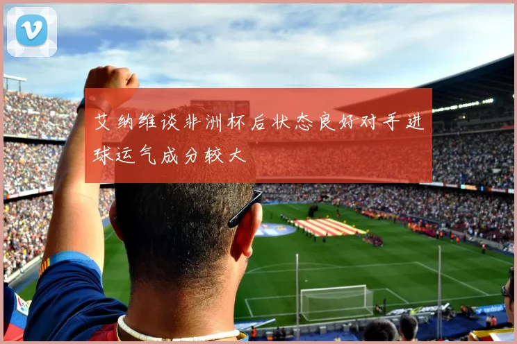 艾纳维谈非洲杯后状态良好对手进球运气成分较大