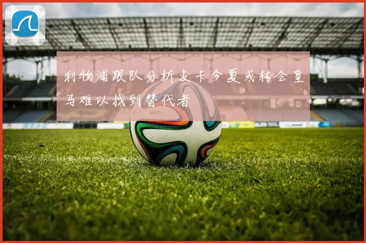利物浦跟队分析麦卡今夏或转会皇马难以找到替代者
