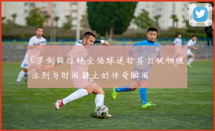 C罗倒钩惊艳全场球迷称其打破物理法则与时间静止的传奇瞬间