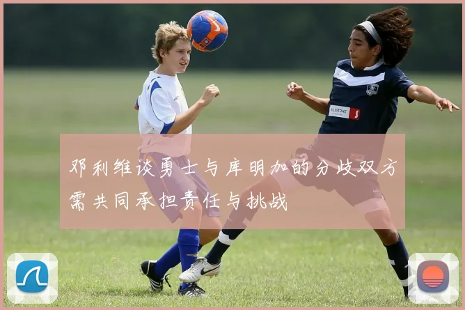 邓利维谈勇士与库明加的分歧双方需共同承担责任与挑战