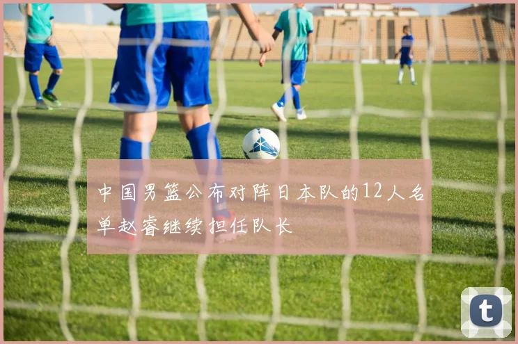 中国男篮公布对阵日本队的12人名单赵睿继续担任队长